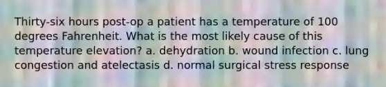 Thirty-six hours post-op a patient has a temperature of 100 degrees Fahrenheit. What is the most likely cause of this temperature elevation? a. dehydration b. wound infection c. lung congestion and atelectasis d. normal surgical stress response