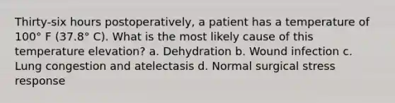 Thirty-six hours postoperatively, a patient has a temperature of 100° F (37.8° C). What is the most likely cause of this temperature elevation? a. Dehydration b. Wound infection c. Lung congestion and atelectasis d. Normal surgical stress response