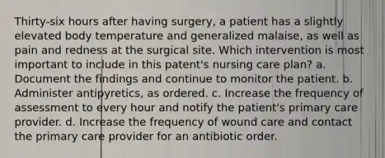 Thirty-six hours after having surgery, a patient has a slightly elevated body temperature and generalized malaise, as well as pain and redness at the surgical site. Which intervention is most important to include in this patent's nursing care plan? a. Document the findings and continue to monitor the patient. b. Administer antipyretics, as ordered. c. Increase the frequency of assessment to every hour and notify the patient's primary care provider. d. Increase the frequency of wound care and contact the primary care provider for an antibiotic order.