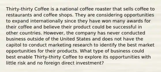 Thirty-thirty Coffee is a national coffee roaster that sells coffee to restaurants and coffee shops. They are considering opportunities to expand internationally since they have won many awards for their coffee and believe their product could be successful in other countries. However, the company has never conducted business outside of the United States and does not have the capitol to conduct marketing research to identify the best market opportunities for their products. What type of business could best enable Thirty-thirty Coffee to explore its opportunities with little risk and no foreign direct investment?