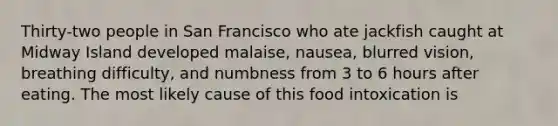 Thirty-two people in San Francisco who ate jackfish caught at Midway Island developed malaise, nausea, blurred vision, breathing difficulty, and numbness from 3 to 6 hours after eating. The most likely cause of this food intoxication is