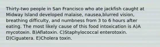 Thirty-two people in San Francisco who ate jackfish caught at Midway Island developed malaise, nausea,blurred vision, breathing difficulty, and numbness from 3 to 6 hours after eating. The most likely cause of this food intoxication is A)A mycotoxin. B)Aflatoxin. C)Staphylococcal enterotoxin. D)Ciguatera. E)Cholera toxin.