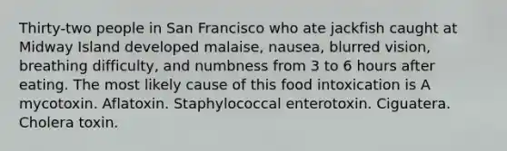 Thirty-two people in San Francisco who ate jackfish caught at Midway Island developed malaise, nausea, blurred vision, breathing difficulty, and numbness from 3 to 6 hours after eating. The most likely cause of this food intoxication is A mycotoxin. Aflatoxin. Staphylococcal enterotoxin. Ciguatera. Cholera toxin.