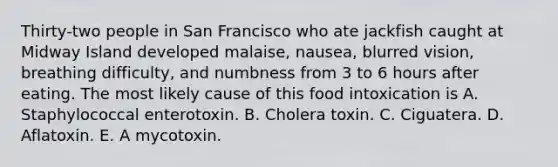 Thirty-two people in San Francisco who ate jackfish caught at Midway Island developed malaise, nausea, blurred vision, breathing difficulty, and numbness from 3 to 6 hours after eating. The most likely cause of this food intoxication is A. Staphylococcal enterotoxin. B. Cholera toxin. C. Ciguatera. D. Aflatoxin. E. A mycotoxin.