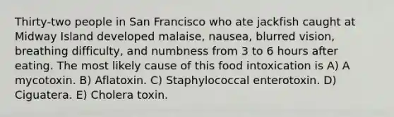 Thirty-two people in San Francisco who ate jackfish caught at Midway Island developed malaise, nausea, blurred vision, breathing difficulty, and numbness from 3 to 6 hours after eating. The most likely cause of this food intoxication is A) A mycotoxin. B) Aflatoxin. C) Staphylococcal enterotoxin. D) Ciguatera. E) Cholera toxin.