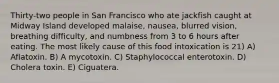 Thirty-two people in San Francisco who ate jackfish caught at Midway Island developed malaise, nausea, blurred vision, breathing difficulty, and numbness from 3 to 6 hours after eating. The most likely cause of this food intoxication is 21) A) Aflatoxin. B) A mycotoxin. C) Staphylococcal enterotoxin. D) Cholera toxin. E) Ciguatera.