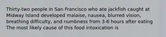 Thirty-two people in San Francisco who ate jackfish caught at Midway Island developed malaise, nausea, blurred vision, breathing difficulty, and numbness from 3-6 hours after eating The most likely cause of this food intoxication is