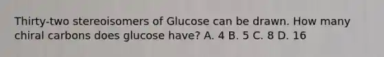 Thirty-two stereoisomers of Glucose can be drawn. How many chiral carbons does glucose have? A. 4 B. 5 C. 8 D. 16