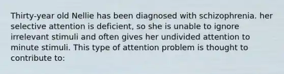 Thirty-year old Nellie has been diagnosed with schizophrenia. her selective attention is deficient, so she is unable to ignore irrelevant stimuli and often gives her undivided attention to minute stimuli. This type of attention problem is thought to contribute to: