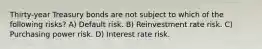 Thirty-year Treasury bonds are not subject to which of the following risks? A) Default risk. B) Reinvestment rate risk. C) Purchasing power risk. D) Interest rate risk.