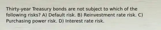 Thirty-year Treasury bonds are not subject to which of the following risks? A) Default risk. B) Reinvestment rate risk. C) Purchasing power risk. D) Interest rate risk.