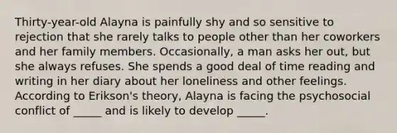 Thirty-year-old Alayna is painfully shy and so sensitive to rejection that she rarely talks to people other than her coworkers and her family members. Occasionally, a man asks her out, but she always refuses. She spends a good deal of time reading and writing in her diary about her loneliness and other feelings. According to Erikson's theory, Alayna is facing the psychosocial conflict of _____ and is likely to develop _____.