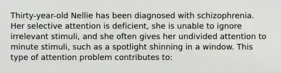 Thirty-year-old Nellie has been diagnosed with schizophrenia. Her selective attention is deficient, she is unable to ignore irrelevant stimuli, and she often gives her undivided attention to minute stimuli, such as a spotlight shinning in a window. This type of attention problem contributes to: