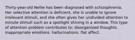 Thirty-year-old Nellie has been diagnosed with schizophrenia. Her selective attention is deficient, she is unable to ignore irrelevant stimuli, and she often gives her undivided attention to minute stimuli such as a spotlight shining in a window. This type of attention problem contributes to: disorganized thoughts. inappropriate emotions. hallucinations. flat affect.