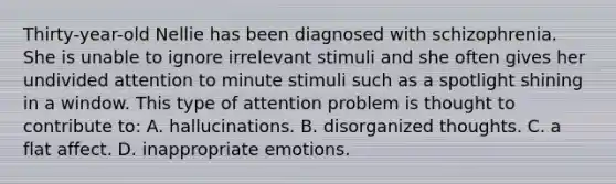 Thirty-year-old Nellie has been diagnosed with schizophrenia. She is unable to ignore irrelevant stimuli and she often gives her undivided attention to minute stimuli such as a spotlight shining in a window. This type of attention problem is thought to contribute to: A. hallucinations. B. disorganized thoughts. C. a flat affect. D. inappropriate emotions.