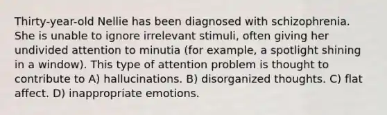 Thirty-year-old Nellie has been diagnosed with schizophrenia. She is unable to ignore irrelevant stimuli, often giving her undivided attention to minutia (for example, a spotlight shining in a window). This type of attention problem is thought to contribute to A) hallucinations. B) disorganized thoughts. C) flat affect. D) inappropriate emotions.