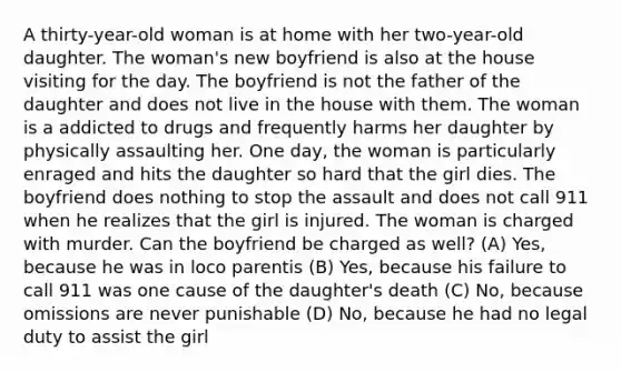 A thirty-year-old woman is at home with her two-year-old daughter. The woman's new boyfriend is also at the house visiting for the day. The boyfriend is not the father of the daughter and does not live in the house with them. The woman is a addicted to drugs and frequently harms her daughter by physically assaulting her. One day, the woman is particularly enraged and hits the daughter so hard that the girl dies. The boyfriend does nothing to stop the assault and does not call 911 when he realizes that the girl is injured. The woman is charged with murder. Can the boyfriend be charged as well? (A) Yes, because he was in loco parentis (B) Yes, because his failure to call 911 was one cause of the daughter's death (C) No, because omissions are never punishable (D) No, because he had no legal duty to assist the girl