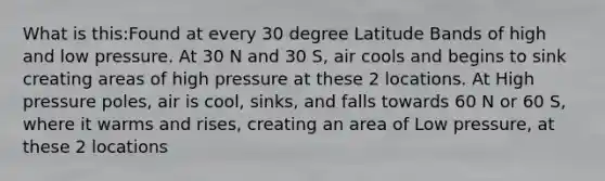 What is this:Found at every 30 degree Latitude Bands of high and low pressure. At 30 N and 30 S, air cools and begins to sink creating areas of high pressure at these 2 locations. At High pressure poles, air is cool, sinks, and falls towards 60 N or 60 S, where it warms and rises, creating an area of Low pressure, at these 2 locations