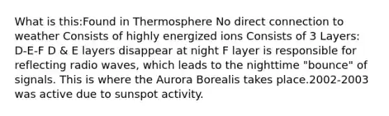 What is this:Found in Thermosphere No direct connection to weather Consists of highly energized ions Consists of 3 Layers: D-E-F D & E layers disappear at night F layer is responsible for reflecting radio waves, which leads to the nighttime "bounce" of signals. This is where the Aurora Borealis takes place.2002-2003 was active due to sunspot activity.