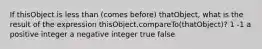 If thisObject is less than (comes before) thatObject, what is the result of the expression thisObject.compareTo(thatObject)? 1 -1 a positive integer a negative integer true false