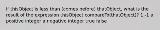 If thisObject is <a href='https://www.questionai.com/knowledge/k7BtlYpAMX-less-than' class='anchor-knowledge'>less than</a> (comes before) thatObject, what is the result of the expression thisObject.compareTo(thatObject)? 1 -1 a positive integer a negative integer true false