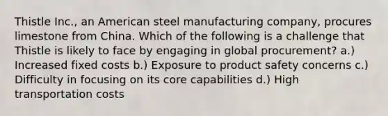 Thistle Inc., an American steel manufacturing company, procures limestone from China. Which of the following is a challenge that Thistle is likely to face by engaging in global procurement? a.) Increased fixed costs b.) Exposure to product safety concerns c.) Difficulty in focusing on its core capabilities d.) High transportation costs