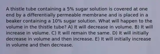 A thistle tube containing a 5% sugar solution is covered at one end by a differentially permeable membrane and is placed in a beaker containing a 10% sugar solution. What will happen to the volume in the thistle tube? A) It will decrease in volume. B) It will increase in volume. C) It will remain the same. D) It will initially decrease in volume and then increase. E) It will initially increase in volume and then decrease.