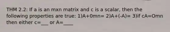 THM 2.2: If a is an mxn matrix and c is a scalar, then the following properties are true: 1)A+0mn= 2)A+(-A)= 3)if cA=Omn then either c=___ or A=____