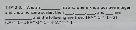 THM 2.8: If A is an __________ matrix, where k is a positive integer and c is a nonzero scalar, then ____, _____, ____, and ____ are ______________ and the following are true: 1)(A^-1)^-1= 2)(cA)^-1= 3)(A^k)^-1= 4)(A^T)^-1=