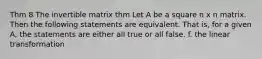 Thm 8 The invertible matrix thm Let A be a square n x n matrix. Then the following statements are equivalent. That is, for a given A, the statements are either all true or all false. f. the linear transformation