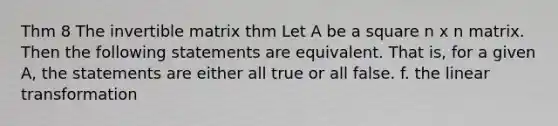 Thm 8 The invertible matrix thm Let A be a square n x n matrix. Then the following statements are equivalent. That is, for a given A, the statements are either all true or all false. f. the linear transformation