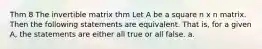 Thm 8 The invertible matrix thm Let A be a square n x n matrix. Then the following statements are equivalent. That is, for a given A, the statements are either all true or all false. a.