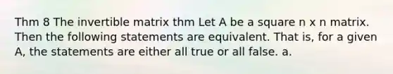 Thm 8 The invertible matrix thm Let A be a square n x n matrix. Then the following statements are equivalent. That is, for a given A, the statements are either all true or all false. a.