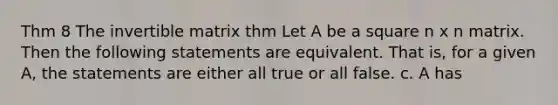 Thm 8 The invertible matrix thm Let A be a square n x n matrix. Then the following statements are equivalent. That is, for a given A, the statements are either all true or all false. c. A has