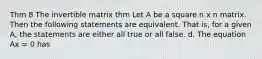 Thm 8 The invertible matrix thm Let A be a square n x n matrix. Then the following statements are equivalent. That is, for a given A, the statements are either all true or all false. d. The equation Ax = 0 has