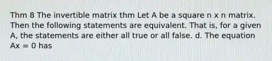 Thm 8 The invertible matrix thm Let A be a square n x n matrix. Then the following statements are equivalent. That is, for a given A, the statements are either all true or all false. d. The equation Ax = 0 has