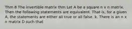 Thm 8 The invertible matrix thm Let A be a square n x n matrix. Then the following statements are equivalent. That is, for a given A, the statements are either all true or all false. k. There is an n x n matrix D such that