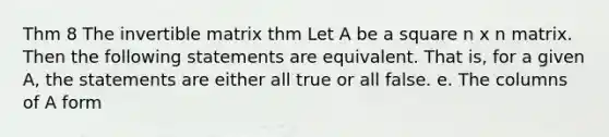 Thm 8 The invertible matrix thm Let A be a square n x n matrix. Then the following statements are equivalent. That is, for a given A, the statements are either all true or all false. e. The columns of A form