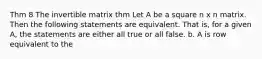 Thm 8 The invertible matrix thm Let A be a square n x n matrix. Then the following statements are equivalent. That is, for a given A, the statements are either all true or all false. b. A is row equivalent to the