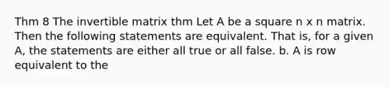 Thm 8 The invertible matrix thm Let A be a square n x n matrix. Then the following statements are equivalent. That is, for a given A, the statements are either all true or all false. b. A is row equivalent to the