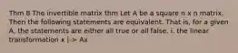 Thm 8 The invertible matrix thm Let A be a square n x n matrix. Then the following statements are equivalent. That is, for a given A, the statements are either all true or all false. i. the linear transformation x |-> Ax