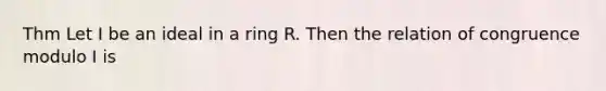 Thm Let I be an ideal in a ring R. Then the relation of congruence modulo I is