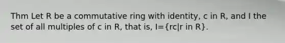 Thm Let R be a commutative ring with identity, c in R, and I the set of all multiples of c in R, that is, I=(rc|r in R).