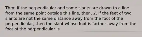 Thm: If the perpendicular and some slants are drawn to a line from the same point outside this line, then, 2. If the feet of two slants are not the same distance away from the foot of the perpendicular, then the slant whose foot is farther away from the foot of the perpendicular is