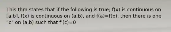 This thm states that if the following is true; f(x) is continuous on [a,b], f(x) is continuous on (a,b), and f(a)=f(b), then there is one "c" on (a,b) such that f'(c)=0