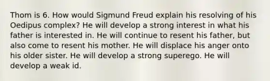 Thom is 6. How would Sigmund Freud explain his resolving of his Oedipus complex? He will develop a strong interest in what his father is interested in. He will continue to resent his father, but also come to resent his mother. He will displace his anger onto his older sister. He will develop a strong superego. He will develop a weak id.