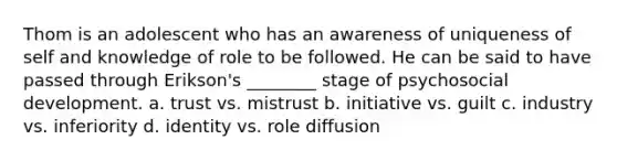 Thom is an adolescent who has an awareness of uniqueness of self and knowledge of role to be followed. He can be said to have passed through Erikson's ________ stage of psychosocial development. a. trust vs. mistrust b. initiative vs. guilt c. industry vs. inferiority d. identity vs. role diffusion