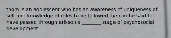 thom is an adolescent who has an awareness of uniqueness of self and knowledge of roles to be followed. he can be said to have passed through erikson's ________ stage of psychosocial development.