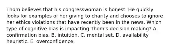 Thom believes that his congresswoman is honest. He quickly looks for examples of her giving to charity and chooses to ignore her ethics violations that have recently been in the news. Which type of cognitive bias is impacting Thom's decision making? A. confirmation bias. B. intuition. C. mental set. D. availability heuristic. E. overconfidence.