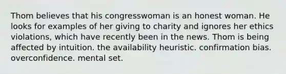 Thom believes that his congresswoman is an honest woman. He looks for examples of her giving to charity and ignores her ethics violations, which have recently been in the news. Thom is being affected by intuition. the availability heuristic. confirmation bias. overconfidence. mental set.